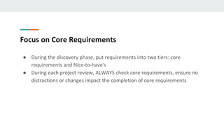 Focus on Core Requirements
● During the discovery phase, put requirements into two tiers: core
requirements and Nice-to-have's
● During each project review, ALWAYS check core requirements, ensure no
distractions or changes impact the completion of core requirements
 