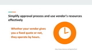 Simplify approval process and use vendor's resources
effectively
Whether your vendor gives
you a fixed quote or not,
they operate by hours.
https://www.shareicon.net/tag/clock?p=4
 