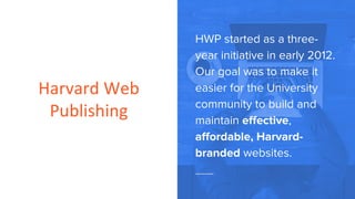 Harvard Web
Publishing
HWP started as a three-
year initiative in early 2012.
Our goal was to make it
easier for the University
community to build and
maintain effective,
affordable, Harvard-
branded websites.
 