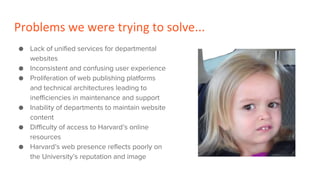 Problems we were trying to solve...
● Lack of unified services for departmental
websites
● Inconsistent and confusing user experience
● Proliferation of web publishing platforms
and technical architectures leading to
inefficiencies in maintenance and support
● Inability of departments to maintain website
content
● Difficulty of access to Harvard’s online
resources
● Harvard’s web presence reflects poorly on
the University’s reputation and image
 