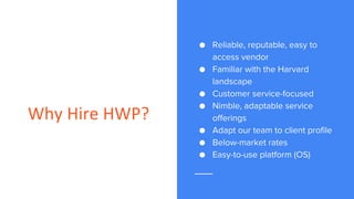 Why Hire HWP?
● Reliable, reputable, easy to
access vendor
● Familiar with the Harvard
landscape
● Customer service-focused
● Nimble, adaptable service
offerings
● Adapt our team to client profile
● Below-market rates
● Easy-to-use platform (OS)
 