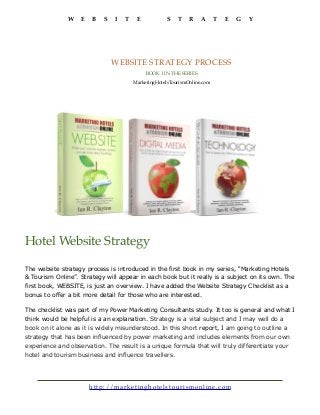 W E B S I T E S T R A T E G Y
http://marke tin g h o tels to u ris mon lin e.co m
WEBSITE STRATEGY PROCESS
BOOK 1 IN THE SERIES
MarketingHotelsTourismOnline.com
The website strategy process is introduced in the first book in my series, “Marketing Hotels
& Tourism Online”. Strategy will appear in each book but it really is a subject on its own. The
first book, WEBSITE, is just an overview. I have added the Website Strategy Checklist as a
bonus to offer a bit more detail for those who are interested.
The checklist was part of my Power Marketing Consultants study. It too is general and what I
think would be helpful is a an explanation. Strategy is a vital subject and I may well do a
book on it alone as it is widely misunderstood. In this short report, I am going to outline a
strategy that has been influenced by power marketing and includes elements from our own
experience and observation. The result is a unique formula that will truly differentiate your
hotel and tourism business and influence travellers.
Hotel Website Strategy
 