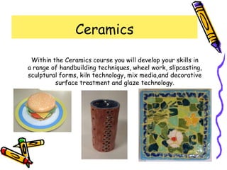 Ceramics

 Within the Ceramics course you will develop your skills in
a range of handbuilding techniques, wheel work, slipcasting,
sculptural forms, kiln technology, mix media,and decorative
         surface treatment and glaze technology.
 