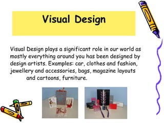 Visual Design

Visual Design plays a significant role in our world as
mostly everything around you has been designed by
design artists. Examples: car, clothes and fashion,
jewellery and accessories, bags, magazine layouts
       and cartoons, furniture.
 