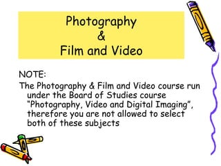 Photography
                &
         Film and Video
NOTE:
The Photography & Film and Video course run
 under the Board of Studies course
 “Photography, Video and Digital Imaging”,
 therefore you are not allowed to select
 both of these subjects
 