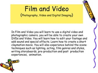Film and Video
       (Photography, Video and Digital Imaging)



In Film and Video you will learn to use a digital video and
photographic camera. you will be able to create your own
DVDs and Video. You will learn how to edit your footage and
add sound and special effects. Learn how to create a short
claymation movie. You will also experience behind the scene
techniques such as lighting, acting, film genres and styles,
writing storyboards, pre-production and post production
experiences, animation.
 