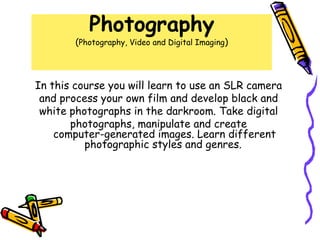Photography
        (Photography, Video and Digital Imaging)



In this course you will learn to use an SLR camera
 and process your own film and develop black and
 white photographs in the darkroom. Take digital
       photographs, manipulate and create
    computer-generated images. Learn different
          photographic styles and genres.
 