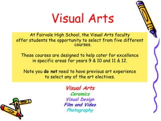 Visual Arts
      At Fairvale High School, the Visual Arts faculty
offer students the opportunity to select from five different
                          courses.

  These courses are designed to help cater for excellence
      in specific areas for years 9 & 10 and 11 & 12.

   Note you do not need to have previous art experience
            to select any of the art electives.

                       Visual Arts
                         Ceramics
                       Visual Design
                      Film and Video
                       Photography
 