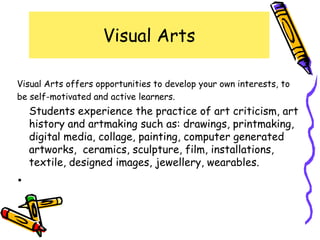 Visual Arts

Visual Arts offers opportunities to develop your own interests, to
be self-motivated and active learners.
    Students experience the practice of art criticism, art
    history and artmaking such as: drawings, printmaking,
    digital media, collage, painting, computer generated
    artworks, ceramics, sculpture, film, installations,
    textile, designed images, jewellery, wearables.
•
 