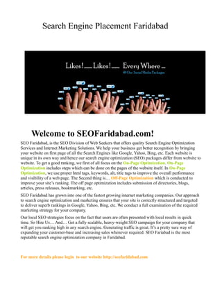 Search Engine Placement Faridabad 
Welcome to SEOFaridabad.com! 
SEO Faridabad, is the SEO Division of Web Seekers that offers quality Search Engine Optimization 
Services and Internet Marketing Solutions. We help your business get better recognition by bringing 
your website on first page of all the Search Engines like Google, Yahoo, Bing, etc. Each website is 
unique in its own way and hence our search engine optimization (SEO) packages differ from website to 
website. To get a good ranking, we first of all focus on the On-Page Optimization. On-Page 
Optimization includes steps which can be done on the pages of the website itself. In On-Page 
Optimization, we use proper html tags, keywords, alt, title tags to improve the overall performance 
and visibility of a web page. The Second thing is… Off-Page Optimization which is conducted to 
improve your site’s ranking. The off page optimization includes submission of directories, blogs, 
articles, press releases, bookmarking, etc. 
SEO Faridabad has grown into one of the fastest growing internet marketing companies. Our approach 
to search engine optimization and marketing ensures that your site is correctly structured and targeted 
to deliver superb rankings in Google, Yahoo, Bing, etc. We conduct a full examination of the required 
marketing strategy for your company. 
Our local SEO strategies focus on the fact that users are often presented with local results in quick 
time. So Hire Us… And… Get a fully scalable, heavy-weight SEO campaign for your company that 
will get you ranking high in any search engine. Generating traffic is great. It’s a pretty sure way of 
expanding your customer-base and increasing sales whenever required. SEO Fariabad is the most 
reputable search engine optimization company in Faridabad. 
For more details please login to our website http://seofaridabad.com 
