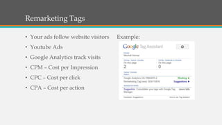 Remarketing Tags
• Your ads follow website visitors

• Youtube Ads
• Google Analytics track visits
• CPM – Cost per Impression
• CPC – Cost per click
• CPA – Cost per action

Example:

 