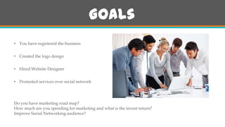 Goals
• You have registered the business
• Created the logo design
• Hired Website Designer
• Promoted services over social network

Do you have marketing road map?
How much are you spending for marketing and what is the invest return?
Improve Social Networking audience?

 