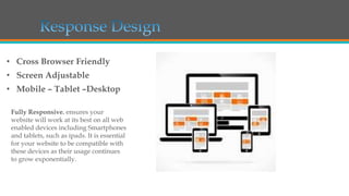 • Cross Browser Friendly
• Screen Adjustable
• Mobile – Tablet –Desktop
Fully Responsive. ensures your
website will work at its best on all web
enabled devices including Smartphones
and tablets, such as ipads. It is essential
for your website to be compatible with
these devices as their usage continues
to grow exponentially.

 
