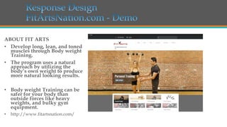 ABOUT FIT ARTS
• Develop long, lean, and toned
muscles through Body weight
Training.
• The program uses a natural
approach by utilizing the
body’s own weight to produce
more natural looking results.
• Body weight Training can be
safer for your body than
outside forces like heavy
weights, and bulky gym
equipment.
•

http://www.fitartsnation.com/

 