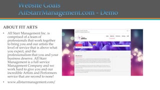ABOUT FIT ARTS
• All Starr Management Inc. is
comprised of a team of
professionals that work together
to bring you and our artists the
level of service that is above what
you expect, and the
professionalism that you and your
business deserve. All Starr
Management is a full service
Management Company and we
work hard to give you and our
incredible Artists and Performers
service that are second to none!

• www.allstarrmanagement.com/

 