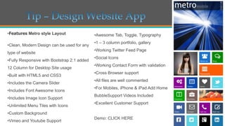 •Features Metro style Layout

•Clean, Modern Design can be used for any
type of website
•Fully Responsive with Bootstrap 2.1 added
12 Column for Desktop Site usage
•Built with HTML5 and CSS3
•Includes the Camera Slider
•Includes Font Awesome Icons
•Includes Image Icon Support
•Unlimited Menu Tiles with Icons

•Awesome Tab, Toggle, Typography
•1 – 3 column portfolio, gallery
•Working Twitter Feed Page
•Social Icons
•Working Contact Form with validation

•Cross Browser support
•All files are well commented
•For Mobiles, iPhone & iPad Add Home
BubbleSupport Videos Included

•Excellent Customer Support

•Custom Background
•Vimeo and Youtube Support

Demo: CLICK HERE

 