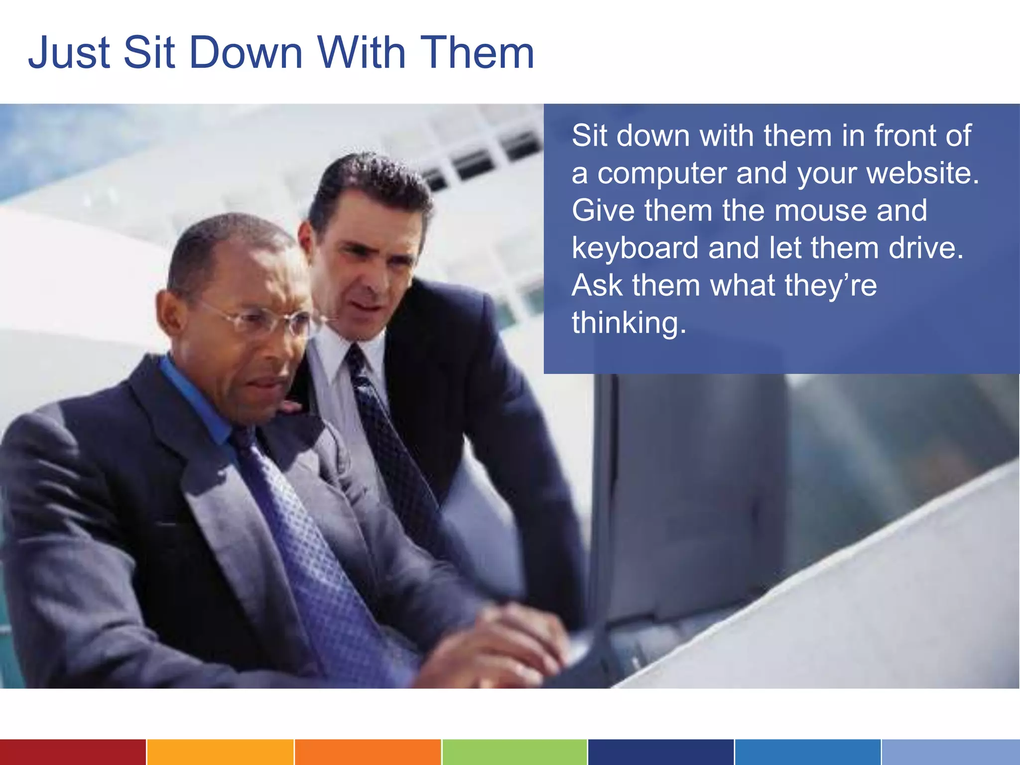 Just Sit Down With Them
Sit down with them in front of
a computer and your website.
Give them the mouse and
keyboard and let them drive.
Ask them what they’re
thinking.
 