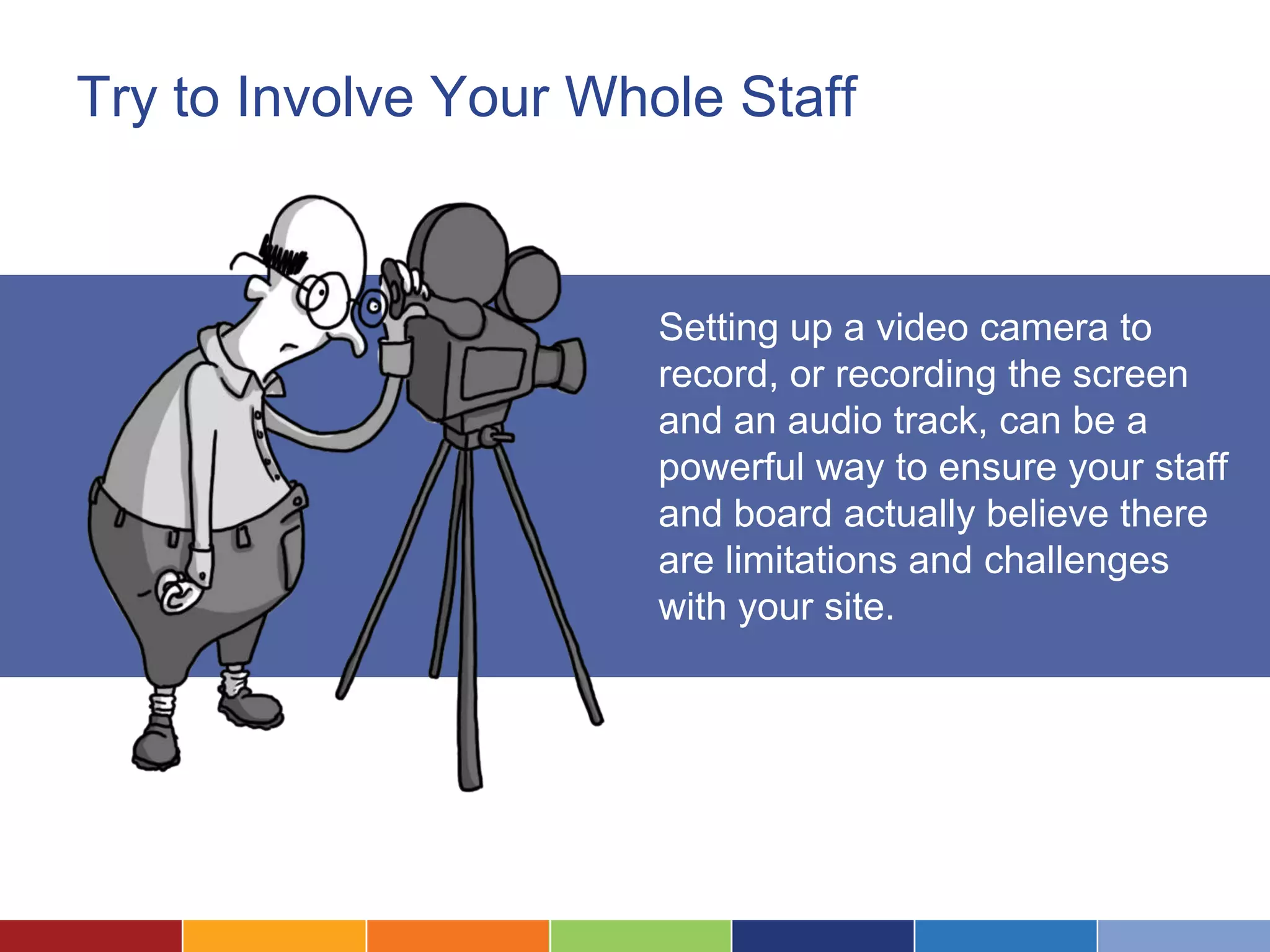 Try to Involve Your Whole Staff
Setting up a video camera to
record, or recording the screen
and an audio track, can be a
powerful way to ensure your staff
and board actually believe there
are limitations and challenges
with your site.
 