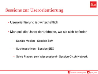 Sessions zur Userorientierung

 • Userorientierung ist wirtschaftlich

 • Man soll die Users dort abholen, wo sie sich befinden

    – Soziale Medien - Session SoM

    – Suchmaschinen - Session SEO

    – Seine Fragen, sein Wissensstand - Session Ch.ch-Netwerk




                                                facebook.com/chchportal   @ch_portal
 