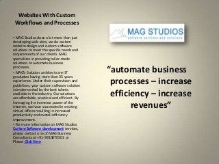 Websites With Custom
 Workflows and Processes

• MAG Studios does a lot more than just
developing web sites, we do custom
website design and custom software
solutions to meet the specific needs and
requirements of our clients. MAG
specializes in providing tailor-made
solutions to automate business
processes.
• MAG’s Solution architects are IIT           “automate business
graduates having more than 35 years
experience. Under their supervision and
guidelines, your custom software solution
                                               processes – increase
is implemented by the best talents
available in the industry. Our solutions
are affordable, practical and efficient. By
                                               efficiency – increase
leveraging the immense power of the
internet, we have succeeded in creating
virtual offices resulting in increased
                                                     revenues”
productivity and overall efficiency
improvement.
• For more information on MAG Studios
Custom Software development services,
please contact one of MAG Business
Consultants at +91-9910070501 or
Please Click Here
 
