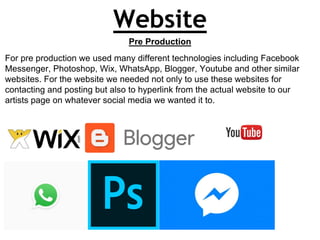 Website
Pre Production
For pre production we used many different technologies including Facebook
Messenger, Photoshop, Wix, WhatsApp, Blogger, Youtube and other similar
websites. For the website we needed not only to use these websites for
contacting and posting but also to hyperlink from the actual website to our
artists page on whatever social media we wanted it to.
 
