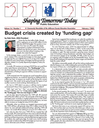 Shaping Tomorrow Today        Public Education
Volume 16 / Number 1              A Community Newsletter of the Jefferson County Education Association                        February / 2003


Budget crisis created by 'funding gap'
by Dale Gatz, JCEA President
                                                                             Some have suggested that employees can solve this problem by
                         Given the fact that Jeffco Public Schools       simply agreeing to quot;freezequot; or reduce salary and benefits. This may be
                     (JPS) is seeking to cut up to $20 million (3.4%)    appealing because it has no negative impact on them and it appears
                     from the 2003-04 budget, the question is two        to be an easy, short-term solution. But it's the wrong solution.
                     fold. First, how can JPS sustain the steady
                     improvement in student achievement it has               For over thirty-five years, JCEA has demonstrated its willing-
                     realized over the last two years. And second,       ness—as we did with a salary freeze in 1999— to be a part of the
                     how can it do that without investing in the         solution when there is a solution in sight. Today, however, there is
                     people who make that happen?                        no solution in sight. The state economy is growing worse, Amend-
                                                                         ment 23 funding is being threatened, and other state budget cuts
   To the average citizen, a cut of 3.4% may not sound like              and rescissions appear to be inevitable. JPS tells us that we are in
much. Indeed, if this were the first budget cut, that citizen would      an ongoing cycle of budget cuts for the foreseeable future. So how
be right. But this cut is not the first cut; it's on top of $7 million   long should employees be expected to freeze wages and benefits to
in 2002-03 and a long history of budget cuts that go back for            keep the system afloat?
decades. Indeed, it's a pretty depressing budgetary history for
Jeffco kids.                                                                 We believe reasonable people will see that asking employees to
                                                                         take the freezes or cuts, while insulating the community from the nega-
   Currently, JPS receives an average of $239 less per pupil than        tive impact of those cuts, is shortsighted and counterproductive.
other metro-Denver school districts. This quot;funding gapquot; is the
result of inequities in the Colorado School Finance Act and our              In a democratic society, history tells us voters provide solutions
dismal history of failing to approve mill levy increases to support      when they clearly understand the problem. The dilemma for educators
instruction.                                                             is how to maintain our professional commitment to our students and
                                                                         help the county's voters understand the problem. We don't believe
     If JPS received even the average per pupil expenditure of our       we can do that by agreeing to any compensation freeze or cut. The
neighboring districts, we would be receiving an additional $20.8         bottom line is that the average citizen gains no greater understanding
million per year. In essence we would not be facing this current         of the problem if employees once again bail out the district.
budget crisis. We would not be going through the agony of yet
another round on mind-numbing, demoralizing cuts.                            So, to my original question the first answer is quot;no.quot; JPS cannot
                                                                         continue to do more with less, and we cannot be expected to continue
   Ah, but in 1999 didn't we pass a mill levy tied to student            to improve student learning while cutting the very resources necessary
achievement? Wasn't that supposed to solve the problem?                  to meet that challenge. The proposed 2003-04 budget cuts take us
   Well, quot;yesquot; and quot;no.quot; quot;Yes,quot; we passed the quot;Performance               backwards, not forwards.
Promisequot; mill levy, but quot;no,quot; it was never designed to eliminate             To the second question the answer is quot;we can't.quot; To recruit and
the quot;funding gapquot; that was even larger in 1999.                          retain quality teachers, JPS must be able to compete in the metro area
   Let's be clear about funding from the 1999 mill. JPS received         and across the country. That means JPS must offer hope of stable
$25 of the $45 million up front. The remainder of the funding was        employment at a competitive, professional salary. Why would any
contingent upon increases in student performance on the CSAP.            teacher, knowing the history of the quot;funding gapquot; and our failure to
Because of our successes during the first and second years, we were      find a long-term solution, choose to build a career in Jeffco? Realisti-
able to increase our budget by about $10.8 million.                      cally, JPS cannot continue to recruit and retain quality teachers as long
   Ultimately, when we achieve our targeted improvement goal,            as the quot;funding gapquot; continues to cause ongoing budget crises.
the 1999 mill levy will generate about $9.2 million more for the             We know that many in our community support JPS and our mis-
district. So, even with that additional funding—all of the 1999 mill     sion. We trust that when you have the information you will join us in
money—we would still be seeking to cut up to $10 million more.           finding a way to build upon our past successes and honor the people
   Let's also be clear that since 1999 JPS has invested the mill         who do the important work of educating our children.
money wisely. JPS continued to lower class sizes at all school levels,       You can demonstrate that support on February 23 by join thou-
expanded our instructional coaches program to help improve the           sands of educators and parents from across the state at a quot;high-noonquot;
teaching and learning process, and provided tutoring opportunities       rally in support of Amendment 23 in Denver's Civic Center Park.
for students who need extra help. It is both ironic and frustrating      Together, we can convince legislators they must not ignore the will
that in order to balance the 2003-04 budget we must now reduce           of the people who did understand the school funding problem and
and/or eliminate some of these quot;investments.quot;                            passed Amendment 23.
 