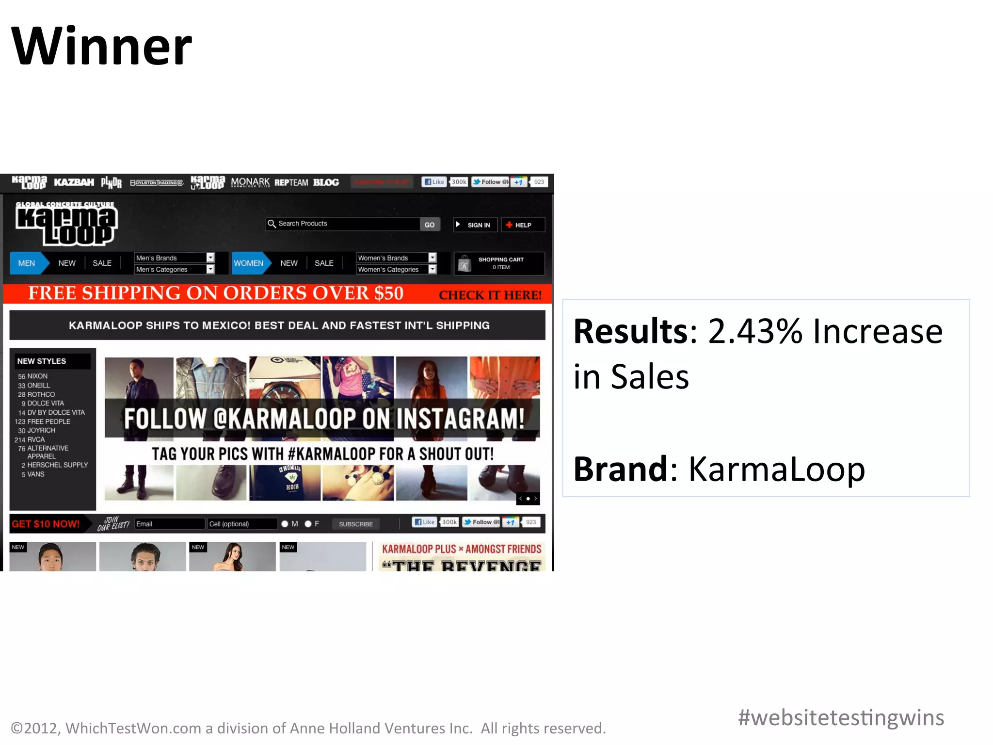 Winner	
  



                                                                                                                            Results:	
  2.43%	
  Increase	
  
                                                                                                                            in	
  Sales	
  
                                                                                                                            	
  
                                                                                                                            Brand:	
  KarmaLoop	
  




©2012,	
  WhichTestWon.com	
  a	
  division	
  of	
  Anne	
  Holland	
  Ventures	
  Inc.	
  	
  All	
  rights	
  reserved.	
  	
  	
      #websitetes0ngwins	
  
 