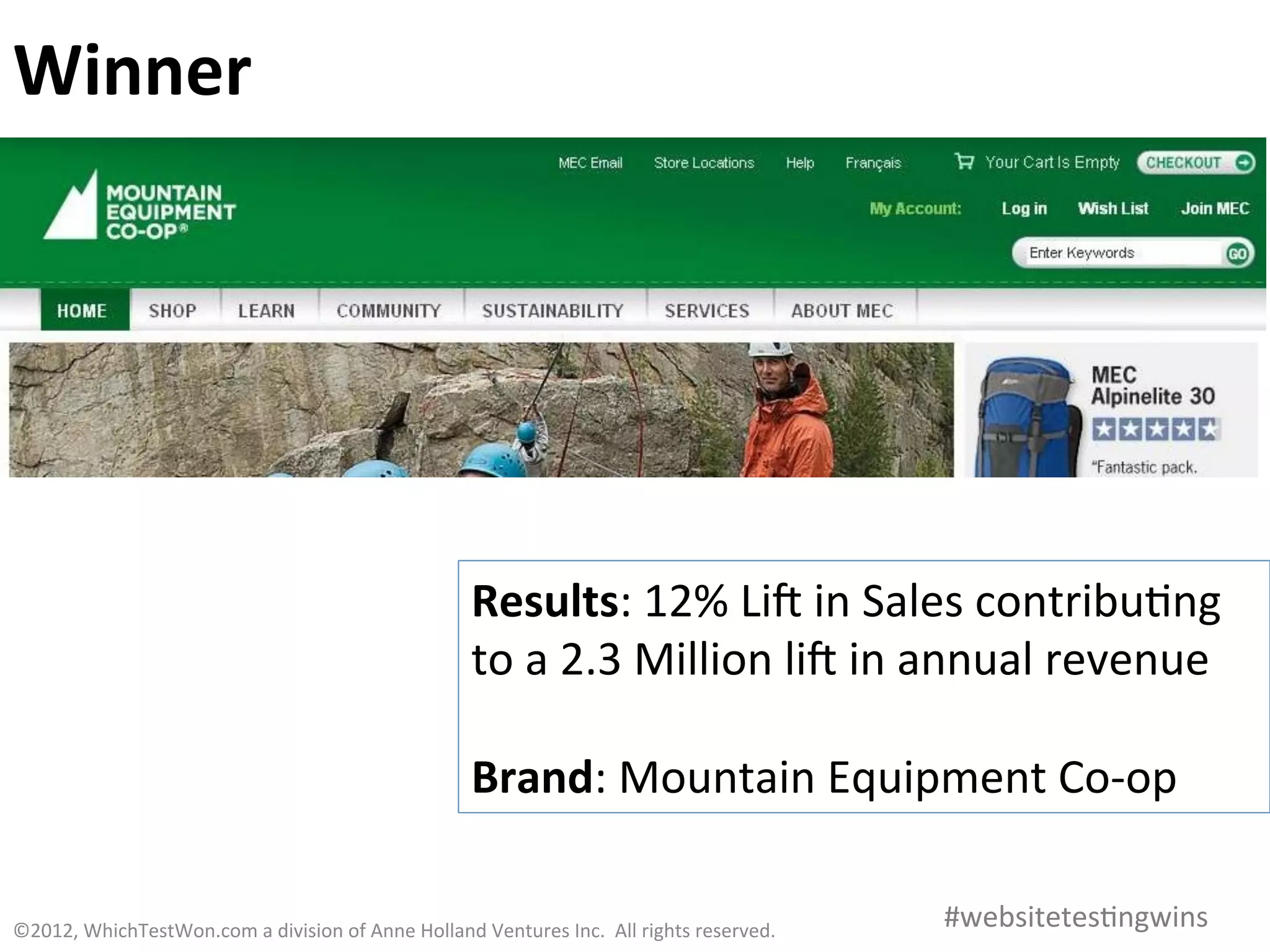 Winner	
  




                                                                               Results:	
  12%	
  Lia	
  in	
  Sales	
  contribu0ng	
  
                                                                               to	
  a	
  2.3	
  Million	
  lia	
  in	
  annual	
  revenue	
  
                                                                               	
  
                                                                               Brand:	
  Mountain	
  Equipment	
  Co-­‐op	
  

©2012,	
  WhichTestWon.com	
  a	
  division	
  of	
  Anne	
  Holland	
  Ventures	
  Inc.	
  	
  All	
  rights	
  reserved.	
  	
  	
     #websitetes0ngwins	
  
 