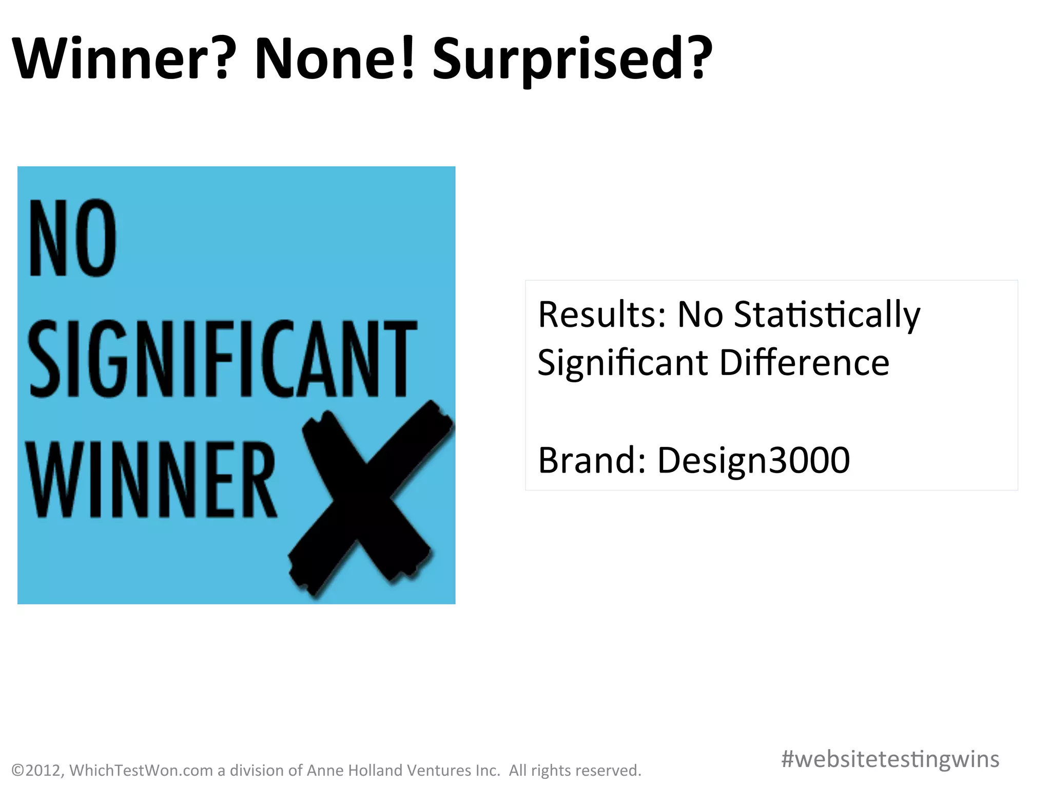 Winner	
   None!	
  Surprised?	
  
Winner?	
  


                                                                                                             Results:	
  No	
  Sta0s0cally	
  
                                                                                                             Signiﬁcant	
  Diﬀerence	
  
                                                                                                             	
  
                                                                                                             Brand:	
  Design3000	
  




©2012,	
  WhichTestWon.com	
  a	
  division	
  of	
  Anne	
  Holland	
  Ventures	
  Inc.	
  	
  All	
  rights	
  reserved.	
  	
  	
     #websitetes0ngwins	
  
 
