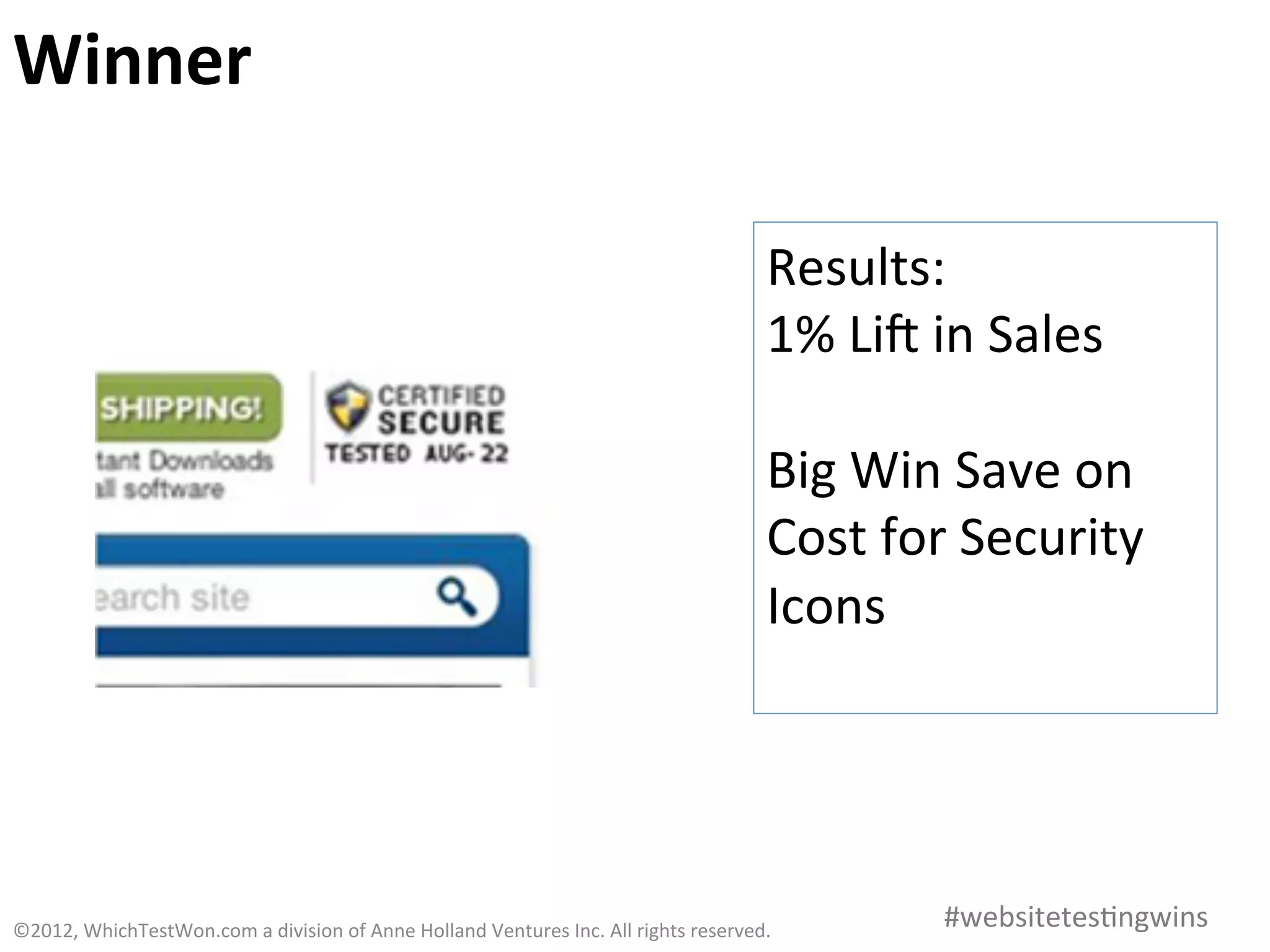 Winner	
  

                                                                                                                           Results:	
  
                                                                                                                           1%	
  Lia	
  in	
  Sales 	
  	
  
                                                                                                                           	
  
                                                                                                                           Big	
  Win	
  Save	
  on	
  
                                                                                                                           Cost	
  for	
  Security	
  
                                                                                                                           Icons	
  
                                                                                                                           	
  



©2012,	
  WhichTestWon.com	
  a	
  division	
  of	
  Anne	
  Holland	
  Ventures	
  Inc.	
  All	
  rights	
  reserved.	
  	
             #websitetes0ngwins	
  
 