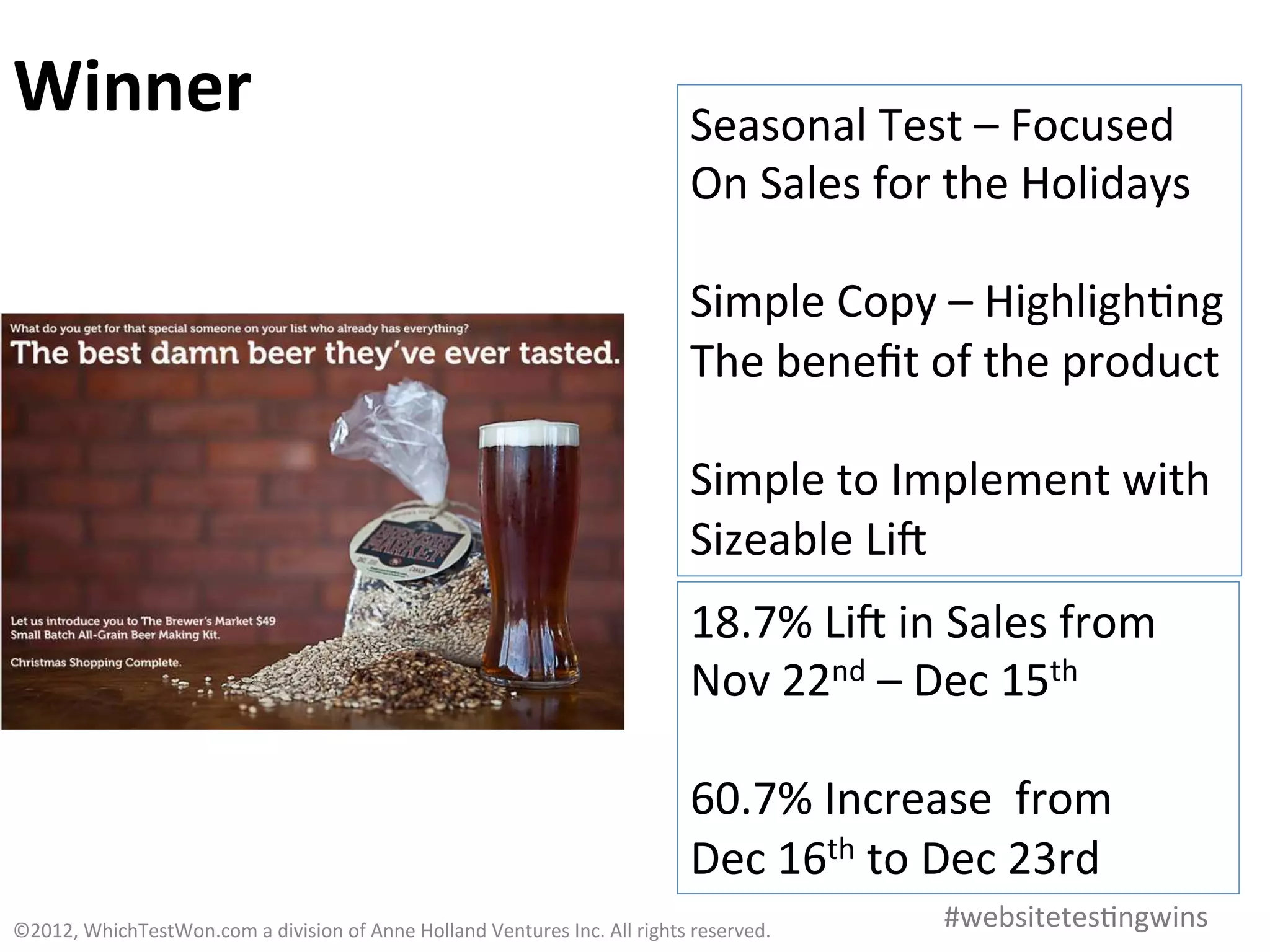 Winner	
                                                                                                       Seasonal	
  Test	
  –	
  Focused	
  
                                                                                                               On	
  Sales	
  for	
  the	
  Holidays	
  
                                                                                                               	
  
                                                                                                               Simple	
  Copy	
  –	
  Highligh0ng	
  
                                                                                                               The	
  beneﬁt	
  of	
  the	
  product	
  
                                                                                                               	
  
                                                                                                               Simple	
  to	
  Implement	
  with	
  
                                                                                                               Sizeable	
  Lia	
  
                                                                                                               18.7%	
  Lia	
  in	
  Sales	
  from	
  	
  
                                                                                                               Nov	
  22nd	
  –	
  Dec	
  15th	
  
                                                                                                               	
  
                                                                                                               60.7%	
  Increase	
  	
  from	
  	
  
                                                                                                               Dec	
  16th	
  to	
  Dec	
  23rd	
  
©2012,	
  WhichTestWon.com	
  a	
  division	
  of	
  Anne	
  Holland	
  Ventures	
  Inc.	
  All	
  rights	
  reserved.	
  	
         #websitetes0ngwins	
  
 