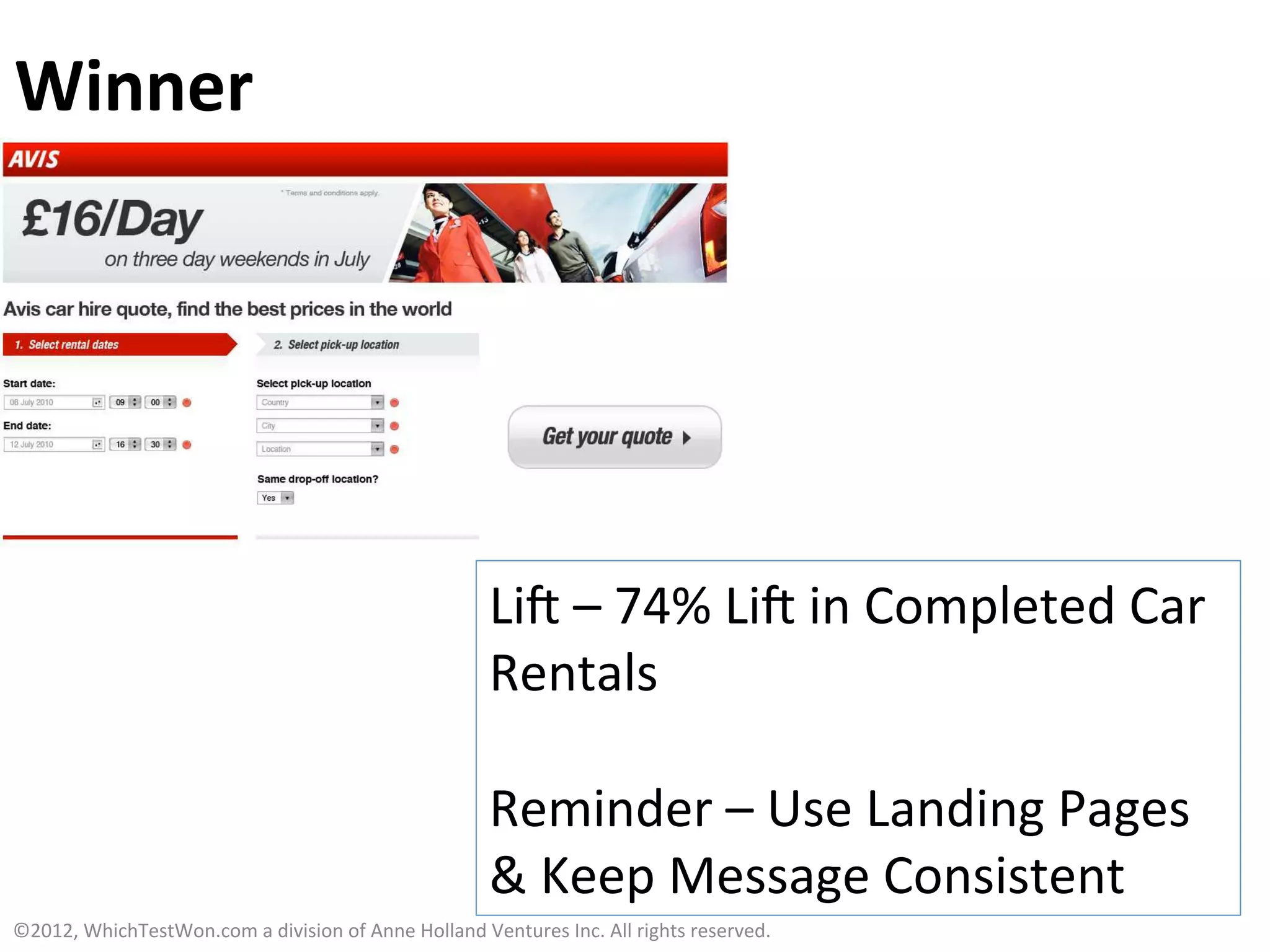 Winner	
  




                                                                              Lia	
  –	
  74%	
  Lia	
  in	
  Completed	
  Car	
  
                                                                              Rentals	
  
                                                                              	
  
                                                                              Reminder	
  –	
  Use	
  Landing	
  Pages	
  
                                                                              &	
  Keep	
  Message	
  Consistent	
  
©2012,	
  WhichTestWon.com	
  a	
  division	
  of	
  Anne	
  Holland	
  Ventures	
  Inc.	
  All	
  rights	
  reserved.	
  	
  
 
