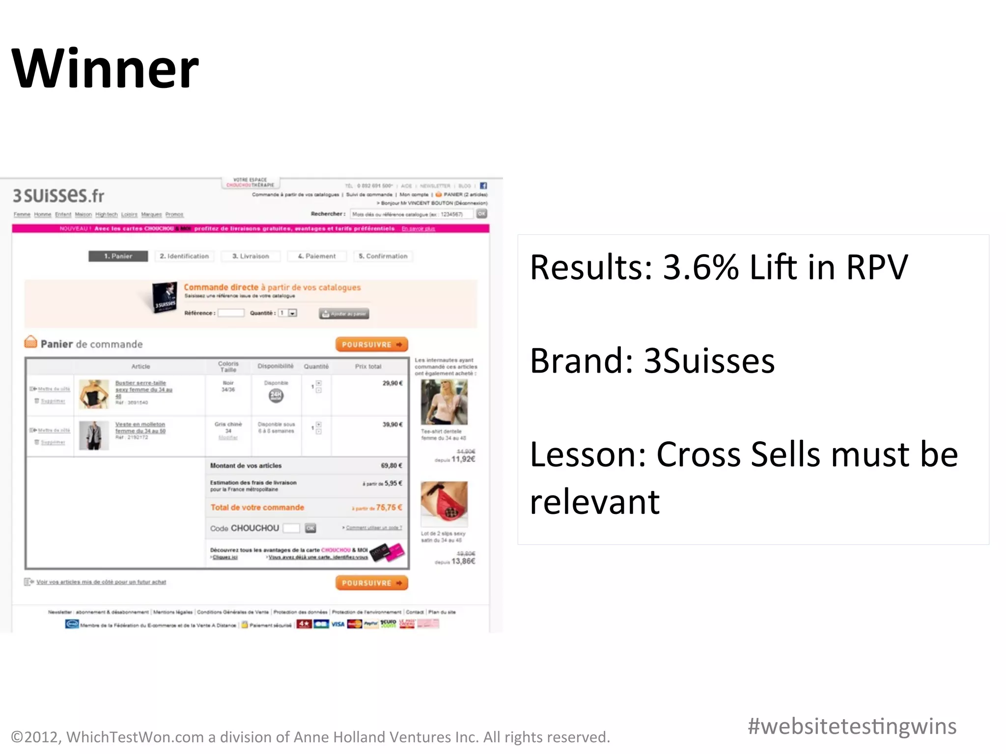Winner	
  


                                                                                                           Results:	
  3.6%	
  Lia	
  in	
  RPV	
  
                                                                                                           	
  
                                                                                                           Brand:	
  3Suisses	
  
                                                                                                           	
  
                                                                                                           Lesson:	
  Cross	
  Sells	
  must	
  be	
  
                                                                                                           relevant	
  




©2012,	
  WhichTestWon.com	
  a	
  division	
  of	
  Anne	
  Holland	
  Ventures	
  Inc.	
  All	
  rights	
  reserved.	
  	
     #websitetes0ngwins	
  
 