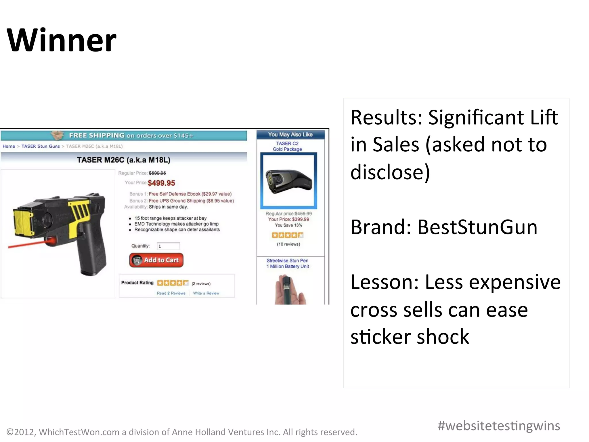 Winner	
  

                                                                                                                         Results:	
  Signiﬁcant	
  Lia	
  
                                                                                                                         in	
  Sales	
  (asked	
  not	
  to	
  
                                                                                                                         disclose)	
  
                                                                                                                         	
  
                                                                                                                         Brand:	
  BestStunGun	
  
                                                                                                                         	
  
                                                                                                                         Lesson:	
  Less	
  expensive	
  
                                                                                                                         cross	
  sells	
  can	
  ease	
  
                                                                                                                         s0cker	
  shock	
  


©2012,	
  WhichTestWon.com	
  a	
  division	
  of	
  Anne	
  Holland	
  Ventures	
  Inc.	
  All	
  rights	
  reserved.	
  	
            #websitetes0ngwins	
  
 