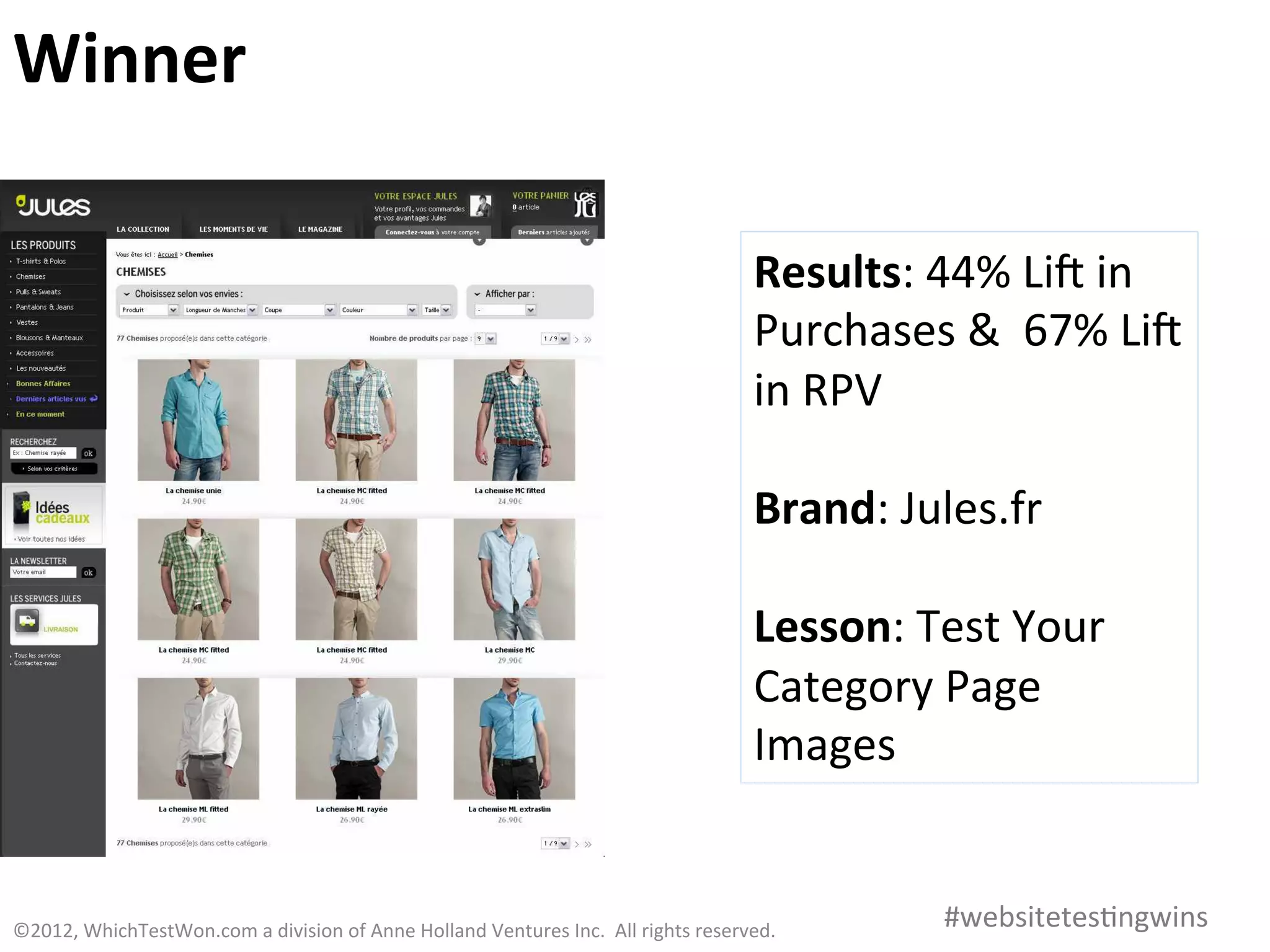 Winner	
  

                                                                                                                               Results:	
  44%	
  Lia	
  in	
  
                                                                                                                               Purchases	
  &	
  	
  67%	
  Lia	
  
                                                                                                                               in	
  RPV	
  
                                                                                                                               	
  
                                                                                                                               Brand:	
  Jules.fr	
  
                                                                                                                               	
  
                                                                                                                               Lesson:	
  Test	
  Your	
  
                                                                                                                               Category	
  Page	
  
                                                                                                                               Images	
  


©2012,	
  WhichTestWon.com	
  a	
  division	
  of	
  Anne	
  Holland	
  Ventures	
  Inc.	
  	
  All	
  rights	
  reserved.	
  	
  	
          #websitetes0ngwins	
  
 