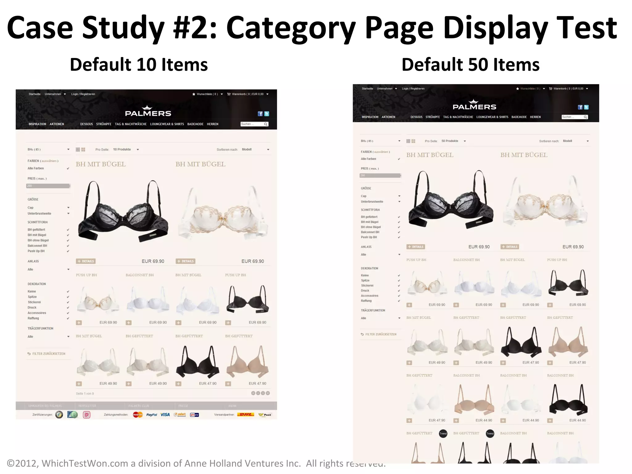 Case	
  Study	
  #2:	
  Category	
  Page	
  Display	
  Test	
  
                     Default	
  10	
  Items	
                                                                                            Default	
  50	
  Items	
  




©2012,	
  WhichTestWon.com	
  a	
  division	
  of	
  Anne	
  Holland	
  Ventures	
  Inc.	
  	
  All	
  rights	
  reserved.	
  	
  	
  
 