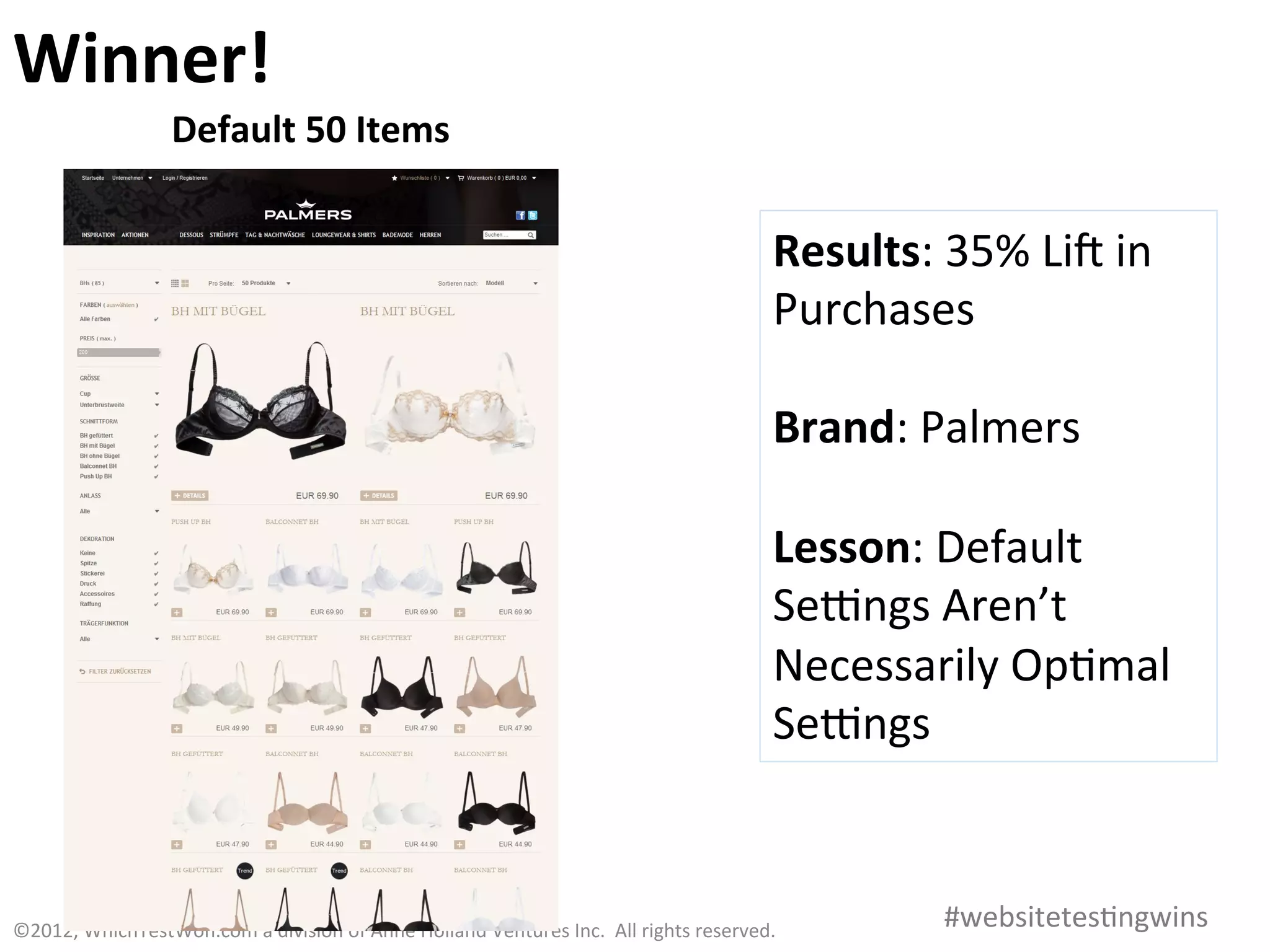 Winner!	
  
                           Default	
  50	
  Items	
  


                                                                                                                                   Results:	
  35%	
  Lia	
  in	
  
                                                                                                                                   Purchases	
  
                                                                                                                                   	
  
                                                                                                                                   Brand:	
  Palmers	
  
                                                                                                                                   	
  
                                                                                                                                   Lesson:	
  Default	
  
                                                                                                                                   Sehngs	
  Aren’t	
  
                                                                                                                                   Necessarily	
  Op0mal	
  
                                                                                                                                   Sehngs	
  



©2012,	
  WhichTestWon.com	
  a	
  division	
  of	
  Anne	
  Holland	
  Ventures	
  Inc.	
  	
  All	
  rights	
  reserved.	
  	
  	
            #websitetes0ngwins	
  
 