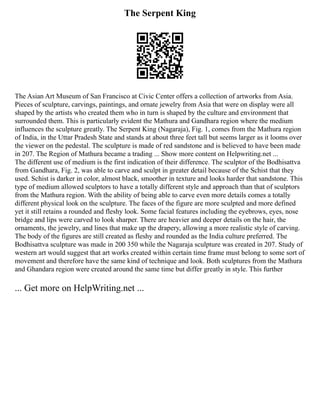 The Serpent King
The Asian Art Museum of San Francisco at Civic Center offers a collection of artworks from Asia.
Pieces of sculpture, carvings, paintings, and ornate jewelry from Asia that were on display were all
shaped by the artists who created them who in turn is shaped by the culture and environment that
surrounded them. This is particularly evident the Mathura and Gandhara region where the medium
influences the sculpture greatly. The Serpent King (Nagaraja), Fig. 1, comes from the Mathura region
of India, in the Uttar Pradesh State and stands at about three feet tall but seems larger as it looms over
the viewer on the pedestal. The sculpture is made of red sandstone and is believed to have been made
in 207. The Region of Mathura became a trading ... Show more content on Helpwriting.net ...
The different use of medium is the first indication of their difference. The sculptor of the Bodhisattva
from Gandhara, Fig. 2, was able to carve and sculpt in greater detail because of the Schist that they
used. Schist is darker in color, almost black, smoother in texture and looks harder that sandstone. This
type of medium allowed sculptors to have a totally different style and approach than that of sculptors
from the Mathura region. With the ability of being able to carve even more details comes a totally
different physical look on the sculpture. The faces of the figure are more sculpted and more defined
yet it still retains a rounded and fleshy look. Some facial features including the eyebrows, eyes, nose
bridge and lips were carved to look sharper. There are heavier and deeper details on the hair, the
ornaments, the jewelry, and lines that make up the drapery, allowing a more realistic style of carving.
The body of the figures are still created as fleshy and rounded as the India culture preferred. The
Bodhisattva sculpture was made in 200 350 while the Nagaraja sculpture was created in 207. Study of
western art would suggest that art works created within certain time frame must belong to some sort of
movement and therefore have the same kind of technique and look. Both sculptures from the Mathura
and Ghandara region were created around the same time but differ greatly in style. This further
... Get more on HelpWriting.net ...
 