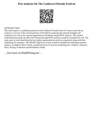 Pest Analysis On The Canberra Floriade Festival
INTRODUCTION
This audit report is a marketing analysis on the Canberra Floriade Festival. It aims to provide an
extensive overview of the current position of Floriade by analysing the internal strengths and
weaknesses as well as the external opportunities and threats using SWOT analysis. The external
marketing factors that can affect the Floriade through PEST analysis would be considered as well. The
study goes on with identifying the key market segmentation(s) and the competitors along with their
marketing mix strategies. The SMART objectives criteria would be included for marketing outcome
analysis. In addition, there will be a significant focus on four key marketing mix variables, which are
Place, Pricing, Promotion and Distribution within
... Get more on HelpWriting.net ...
 