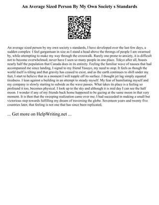 An Average Sized Person By My Own Society s Standards
An average sized person by my own society s standards, I have developed over the last few days, a
sudden complex: I feel gargantuan in size as I stand a head above the throngs of people I am swarmed
by, while attempting to make my way through the crosswalk. Rarely one prone to anxiety, it is difficult
not to become overwhelmed; never have I seen so many people in one place. Tokyo after all, boasts
nearly half the population that Canada does in its entirety. Feeling the familiar wave of nausea that had
accompanied me since landing, I signal to my friend Yasuyo, my need to stop. It feels as though the
world itself is tilting and that gravity has ceased to exist, and as the earth continues to shift under my
feet, I start to believe that in a moment I will topple off its surface. I thought jet lag simply equated
tiredness. I lean against a building in an attempt to steady myself. My fear of humiliating myself and
my company is slowly starting to subside as the wave passes. What takes its place is a feeling so
profound it too, becomes physical. I look up to the sky and although it is mid day I can see the half
moon. I wonder if any of my friends back home happened to be gazing at the same moon in that very
moment. It is then that the sweeping realization came over me; I had succeeded in making a small but
victorious step towards fulfilling my dream of traversing the globe. Seventeen years and twenty five
countries later, that feeling is not one that has since been replicated,
... Get more on HelpWriting.net ...
 