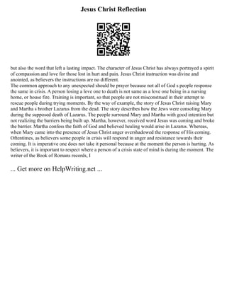 Jesus Christ Reflection
but also the word that left a lasting impact. The character of Jesus Christ has always portrayed a spirit
of compassion and love for those lost in hurt and pain. Jesus Christ instruction was divine and
anointed, as believers the instructions are no different.
The common approach to any unexpected should be prayer because not all of God s people response
the same in crisis. A person losing a love one to death is not same as a love one being in a nursing
home, or house fire. Training is important, so that people are not misconstrued in their attempt to
rescue people during trying moments. By the way of example, the story of Jesus Christ raising Mary
and Martha s brother Lazarus from the dead. The story describes how the Jews were consoling Mary
during the supposed death of Lazarus. The people surround Mary and Martha with good intention but
not realizing the barriers being built up. Martha, however, received word Jesus was coming and broke
the barrier. Martha confess the faith of God and believed healing would arise in Lazarus. Whereas,
when Mary came into the presence of Jesus Christ anger overshadowed the response of His coming.
Oftentimes, as believers some people in crisis will respond in anger and resistance towards their
coming. It is imperative one does not take it personal because at the moment the person is hurting. As
believers, it is important to respect where a person of a crisis state of mind is during the moment. The
writer of the Book of Romans records, I
... Get more on HelpWriting.net ...
 