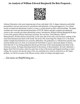 An Analysis of William Edward Burghardt Du Bois Proposed...
Abstract Education is the most important part of any individual s life. It shapes characters and builds
personalities, introvert and extrovert, pessimistic and optimistic, loving and aggressive. For a better
society an improved educational system is a must, a system based on ethics and knowledge. The paper
examines the work and educational principles of W.E.B. Dubois and then compares his proposed
system to the currently prevalent educational system. Introduction William Edward Burghardt Du Bois
is one of the greatest African Americans in history. He was born, 23rd February 1868 in
Massachusetts. Du Bois had an unusual life, in the sense that in his early years he knew nothing of the
racial discrimination prevalent in the South. He lived a life of privilege for a black in U.S. He faced
neither outright discrimination nor economic difficulties. He graduated as a Valedictorian and the only
colored student and even went on to become the first black to secure a doctorate degree in history,
from Harvard. It was during graduation that he got first taste of the racial prejudice prevalent in the
American society. He began educating himself in the history of discrimination. He took a Bachelor s
degree from Fisk University, where he came face to face with racism and frequent lynching or name
calling. He vowed to elevate the status of his race and help solve what he referred to as, the Negro
problem. At Fisk he was part of the Mozart society, editor of college newspaper and a
... Get more on HelpWriting.net ...
 