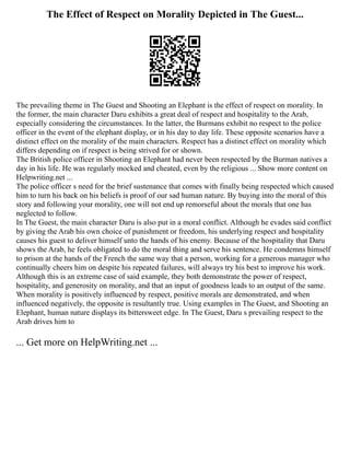 The Effect of Respect on Morality Depicted in The Guest...
The prevailing theme in The Guest and Shooting an Elephant is the effect of respect on morality. In
the former, the main character Daru exhibits a great deal of respect and hospitality to the Arab,
especially considering the circumstances. In the latter, the Burmans exhibit no respect to the police
officer in the event of the elephant display, or in his day to day life. These opposite scenarios have a
distinct effect on the morality of the main characters. Respect has a distinct effect on morality which
differs depending on if respect is being strived for or shown.
The British police officer in Shooting an Elephant had never been respected by the Burman natives a
day in his life. He was regularly mocked and cheated, even by the religious ... Show more content on
Helpwriting.net ...
The police officer s need for the brief sustenance that comes with finally being respected which caused
him to turn his back on his beliefs is proof of our sad human nature. By buying into the moral of this
story and following your morality, one will not end up remorseful about the morals that one has
neglected to follow.
In The Guest, the main character Daru is also put in a moral conflict. Although he evades said conflict
by giving the Arab his own choice of punishment or freedom, his underlying respect and hospitality
causes his guest to deliver himself unto the hands of his enemy. Because of the hospitality that Daru
shows the Arab, he feels obligated to do the moral thing and serve his sentence. He condemns himself
to prison at the hands of the French the same way that a person, working for a generous manager who
continually cheers him on despite his repeated failures, will always try his best to improve his work.
Although this is an extreme case of said example, they both demonstrate the power of respect,
hospitality, and generosity on morality, and that an input of goodness leads to an output of the same.
When morality is positively influenced by respect, positive morals are demonstrated, and when
influenced negatively, the opposite is resultantly true. Using examples in The Guest, and Shooting an
Elephant, human nature displays its bittersweet edge. In The Guest, Daru s prevailing respect to the
Arab drives him to
... Get more on HelpWriting.net ...
 