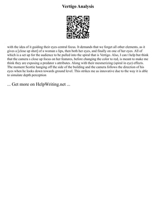 Vertigo Analysis
with the idea of it guiding their eyes central focus. It demands that we forget all other elements, as it
gives a [close up shot] of a woman s lips, then both her eyes, and finally on one of her eyes. All of
which is a set up for the audience to be pulled into the spiral that is Vertigo. Also, I can t help but think
that the camera s close up focus on her features, before changing the color to red, is meant to make me
think they are exposing a predator s attributes. Along with their mesmerizing (spiral in eye) effects.
The moment Scottie hanging off the side of the building and the camera follows the direction of his
eyes when he looks down towards ground level. This strikes me as innovative due to the way it is able
to simulate depth perception
... Get more on HelpWriting.net ...
 