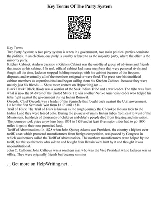 Key Terms Of The Party System
Key Terms
Two Party System: A two party system is when in a government, two main political parties dominate
the politics. In an election, one party is usually referred to as the majority party, where the other is the
minority party.
Kitchen Cabinet: Andrew Jackson s Kitchen Cabinet was the unofficial group of advisors and friends
that made up his cabinet. His real, official cabinet had many members that were personal rivals and
fought all the time. Jackson stopped holding meetings with his cabinet because of the frequent
disputes, and eventually all of the members resigned or were fired. The press saw his unofficial
cabinet members as unprofessional and began calling them his Kitchen Cabinet , because they were
mainly just his friends. ... Show more content on Helpwriting.net ...
Black Hawk: Black Hawk was a warrior of the Sauk Indian Tribe and a war leader. The tribe was from
what is now the Midwest of the United States. He was another Native American leader who helped his
tribe fight against the government during Indian Removal.
Osceola: Chief Osceola was a leader of the Seminole that fought back against the U.S. government.
He led the first Seminole War from 1817 until 1818.
Trail of Tears: The Trail of Tears is known as the rough journey the Cherokee Indians took to the
Indian Land they were forced onto. During the journeys of many Indian tribes from east to west of the
Mississippi, hundreds of thousands of children and elderly people died from freezing and starvation.
The journeys took place anywhere from 1831 to 1839 and at least five major tribes had to go 1000
miles to get to their new promised land.
Tariff of Abominations: In 1828 when John Quincy Adams was President, the country s highest ever
tariff, a tax which protected manufacturers from foreign competition, was passed by Congress in
which southerners called the Tariff of Abominations. The northern manufacturers were helped by the
tariff, but the southerners who sold to and bought from Britain were hurt by it and thought it was
unconstitutional.
John C. Calhoun: John Calhoun was a southern man who was the Vice President while Jackson was in
office. They were originally friends but became enemies
... Get more on HelpWriting.net ...
 