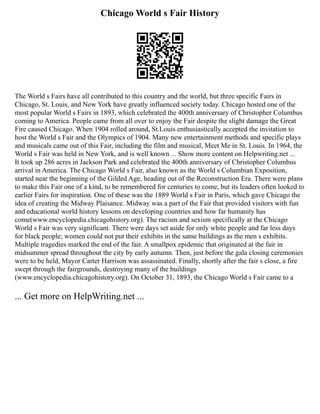 Chicago World s Fair History
The World s Fairs have all contributed to this country and the world, but three specific Fairs in
Chicago, St. Louis, and New York have greatly influenced society today. Chicago hosted one of the
most popular World s Fairs in 1893, which celebrated the 400th anniversary of Christopher Columbus
coming to America. People came from all over to enjoy the Fair despite the slight damage the Great
Fire caused Chicago. When 1904 rolled around, St.Louis enthusiastically accepted the invitation to
host the World s Fair and the Olympics of 1904. Many new entertainment methods and specific plays
and musicals came out of this Fair, including the film and musical, Meet Me in St. Louis. In 1964, the
World s Fair was held in New York, and is well known ... Show more content on Helpwriting.net ...
It took up 286 acres in Jackson Park and celebrated the 400th anniversary of Christopher Columbus
arrival in America. The Chicago World s Fair, also known as the World s Columbian Exposition,
started near the beginning of the Gilded Age, heading out of the Reconstruction Era. There were plans
to make this Fair one of a kind, to be remembered for centuries to come, but its leaders often looked to
earlier Fairs for inspiration. One of these was the 1889 World s Fair in Paris, which gave Chicago the
idea of creating the Midway Plaisance. Midway was a part of the Fair that provided visitors with fun
and educational world history lessons on developing countries and how far humanity has
come(www.encyclopedia.chicagohistory.org). The racism and sexism specifically at the Chicago
World s Fair was very significant. There were days set aside for only white people and far less days
for black people; women could not put their exhibits in the same buildings as the men s exhibits.
Multiple tragedies marked the end of the fair. A smallpox epidemic that originated at the fair in
midsummer spread throughout the city by early autumn. Then, just before the gala closing ceremonies
were to be held, Mayor Carter Harrison was assassinated. Finally, shortly after the fair s close, a fire
swept through the fairgrounds, destroying many of the buildings
(www.encyclopedia.chicagohistory.org). On October 31, 1893, the Chicago World s Fair came to a
... Get more on HelpWriting.net ...
 