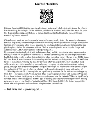 Exercise Physiology
Pate and Durstine (2004) define exercise physiology as the study of physical activity and the effect it
has on the body, including its tissues and cells, over brief or extended periods of time. Over the years
this discipline has made contributions to human health and has lead to athletic success through
maximizing human potential.
Clinical sports medicine has been greatly impacted by exercise physiology for a number of reasons,
but most importantly has made improvements in enhancing athletic performance through methods that
facilitate prevention and allow proper treatment for sports related injury, along with testing that can
give insight to further the success of athletes. Clinical physiologists focus on exercise design and
determine how ... Show more content on Helpwriting.net ...
Regular participation in physical activity betters the body s ability to optimize oxygen consumption,
making it easier for oxygen to be transported to all areas of the body; this not only improves overall
health, but it also results in a less fatigued process when expending energy (Burton et al., 2004). Shaw,
B.S. and Shaw, I. were interested in determining whether resistance training would alter the VO2 max
levels of individuals, reducing the risks for coronary artery disease (CAD). They studied 28 male
subjects who were either matched to a control group exempting exercise or the resistance training
group. Through their experimental pre test and post test design, the researchers observed that the pre
test and post test VO2 max levels were relatively sedentary for the control group with values of
25.097 ml/kg/min and 23.778 ml/kg/min, but significantly increased for the resistance training group
from 26.674 ml/kg/min to 30.981 ml/kg/min. Their research concluded that with increased VO2 max
levels found in those participating in resistance training exercises, the risks of CAD were significantly
lowered, and as a result suggested that this type of training could be implementing into more training
programs to improve the health of individuals (Shaw, B.S. Shaw, I., 2005). To further support this
claim, a broader group of individuals and a larger sample size could be
... Get more on HelpWriting.net ...
 