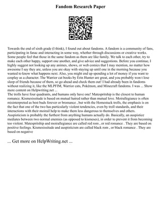 Fandom Research Paper
Towards the end of sixth grade (I think), I found out about fandoms. A fandom is a community of fans,
participating in fanac and interacting in some way, whether through discussions or creative works.
Some people feel that those in the same fandom as them are like family. We talk to each other, try to
make each other happy, support one another, and give advice and suggestions. Before you continue, I
highly suggest not looking up any animes, shows, or web comics that I may mention, no matter how
awesome I say they are, unless you are okay with staying up until one in the morning because you
wanted to know what happens next. Also, you might end up spending a lot of money if you want to
cosplay as a character. The Warrior cat books by Erin Hunter are great, and you probably won t lose
sleep of friends because of them, so go ahead and check them out! I had already been in fandoms
without realizing it, like the MLPFIM, Warrior cats, Pokémon, and Minecraft fandoms. I was ... Show
more content on Helpwriting.net ...
The trolls have four quadrants, and humans only have one! Matespritship is the closest to human
romance. Kismesissitude is based on mutual hatred rather than mutual love. Moirallegiance is often
misinterpreted as best buds forever or bromance , but with the Homestuck trolls, the emphasis is on
the fact that one of the two has particularly violent tendencies, even by troll standards, and their
interactions with their moirail help to make them less dangerous to themselves and others.
Auspisticism is probably the furthest from anything humans actually do. Basically, an auspistice
mediates between two normal enemies (as opposed to kismeses), in order to prevent it from becoming
too violent. Matespritship and moirallegiance are called red rom , or red romance . They are based on
positive feelings. Kismesissitude and auspisticism are called black rom , or black romance . They are
based on negative
... Get more on HelpWriting.net ...
 