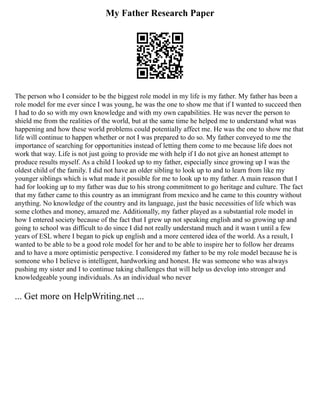 My Father Research Paper
The person who I consider to be the biggest role model in my life is my father. My father has been a
role model for me ever since I was young, he was the one to show me that if I wanted to succeed then
I had to do so with my own knowledge and with my own capabilities. He was never the person to
shield me from the realities of the world, but at the same time he helped me to understand what was
happening and how these world problems could potentially affect me. He was the one to show me that
life will continue to happen whether or not I was prepared to do so. My father conveyed to me the
importance of searching for opportunities instead of letting them come to me because life does not
work that way. Life is not just going to provide me with help if I do not give an honest attempt to
produce results myself. As a child I looked up to my father, especially since growing up I was the
oldest child of the family. I did not have an older sibling to look up to and to learn from like my
younger siblings which is what made it possible for me to look up to my father. A main reason that I
had for looking up to my father was due to his strong commitment to go heritage and culture. The fact
that my father came to this country as an immigrant from mexico and he came to this country without
anything. No knowledge of the country and its language, just the basic necessities of life which was
some clothes and money, amazed me. Additionally, my father played as a substantial role model in
how I entered society because of the fact that I grew up not speaking english and so growing up and
going to school was difficult to do since I did not really understand much and it wasn t until a few
years of ESL where I began to pick up english and a more centered idea of the world. As a result, I
wanted to be able to be a good role model for her and to be able to inspire her to follow her dreams
and to have a more optimistic perspective. I considered my father to be my role model because he is
someone who I believe is intelligent, hardworking and honest. He was someone who was always
pushing my sister and I to continue taking challenges that will help us develop into stronger and
knowledgeable young individuals. As an individual who never
... Get more on HelpWriting.net ...
 