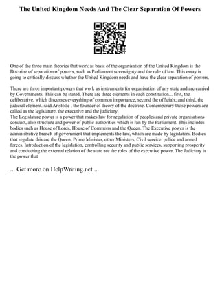 The United Kingdom Needs And The Clear Separation Of Powers
One of the three main theories that work as basis of the organisation of the United Kingdom is the
Doctrine of separation of powers, such as Parliament sovereignty and the rule of law. This essay is
going to critically discuss whether the United Kingdom needs and have the clear separation of powers.
There are three important powers that work as instruments for organisation of any state and are carried
by Governments. This can be stated, There are three elements in each constitution... first, the
deliberative, which discusses everything of common importance; second the officials; and third, the
judicial element. said Aristotle , the founder of theory of the doctrine. Contemporary those powers are
called as the legislature, the executive and the judiciary.
The Legislature power is a power that makes law for regulation of peoples and private organisations
conduct, also structure and power of public authorities which is ran by the Parliament. This includes
bodies such as House of Lords, House of Commons and the Queen. The Executive power is the
administrative branch of government that implements the law, which are made by legislators. Bodies
that regulate this are the Queen, Prime Minister, other Ministers, Civil service, police and armed
forces. Introduction of the legislation, controlling security and public services, supporting prosperity
and conducting the external relation of the state are the roles of the executive power. The Judiciary is
the power that
... Get more on HelpWriting.net ...
 